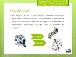 ModularidadLos objetos de los nuevos medios presentan estructuras modulares (estructura fractal). Los elementos se agrupan en objetos a mayores escalas pero que siguen conservando sus identidades particulares cuando estos se separan del conjunto. 