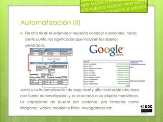 Automatización (II)De alto nivel: el ordenador necesita conocer o entender, hasta cierto punto, los significados que incluyen los objetos generados.Junto a la Automatización de bajo nivel y alto nivel existe otra área con fuerte automatización y es el acceso a los objetos mediáticos. La capacidad de buscar por cadenas, por formatos como imágenes, videos, mediante filtros, navegadores etc.
