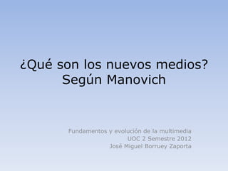 ¿Qué son los nuevos medios?
      Según Manovich


      Fundamentos y evolución de la multimedia
                        UOC 2 Semestre 2012
                  José Miguel Borruey Zaporta
 