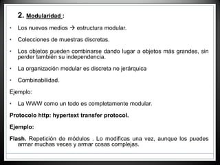 • 2. Modularidad :
• Los nuevos medios  estructura modular.
• Colecciones de muestras discretas.
• Los objetos pueden combinarse dando lugar a objetos más grandes, sin
perder también su independencia.
• La organización modular es discreta no jerárquica
• Combinabilidad.
Ejemplo:
• La WWW como un todo es completamente modular.
Protocolo http: hypertext transfer protocol.
Ejemplo:
Flash. Repetición de módulos . Lo modificas una vez, aunque los puedes
armar muchas veces y armar cosas complejas.
 
