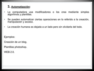 • 3. Automatización:
• La computadora usa modificadores o los crea mediante simples
algoritmos y plantillas.
• Se pueden automatizar ciertas operaciones en lo referido a la creación,
manipulación y acceso.
• La creación humana es dejada a un lado pero sin olvidarla del todo.
Ejemplos:
Creación de un blog.
Plantillas photoshop.
WEB 2.0.
 