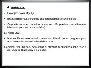 • 4. Variabilidad:
• Un objeto no es algo fijo.
• Existen diferentes versiones que potencialmente son infinitas.
• Se puede separar contenido e interfaz. (Se pueden crear diferentes
interfaces para los mismos datos).
Ejemplo: CSS.
• Información sobre el usuario puede ser utilizada por un programa para
adaptarse a las necesidades del usuario.
Ejemplos: ver una pag. Web según el browser, si el usuario tiene flash o
no, verla en Blackberry o en laptop.
 
