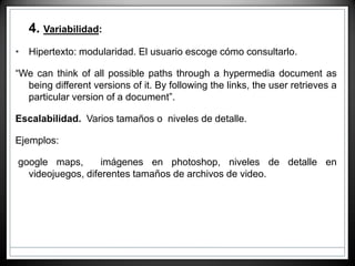 • 4. Variabilidad:
• Hipertexto: modularidad. El usuario escoge cómo consultarlo.
“We can think of all possible paths through a hypermedia document as
being different versions of it. By following the links, the user retrieves a
particular version of a document”.
Escalabilidad. Varios tamaños o niveles de detalle.
Ejemplos:
google maps, imágenes en photoshop, niveles de detalle en
videojuegos, diferentes tamaños de archivos de video.
 