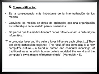 • 5. Transcodificación:
• Es la consecuencia más importante de la informatización de los
medios.
• Convierte los medios en datos de ordenador con una organización
estructural que tiene sentido para sus usuarios.
• Se piensa que los medios tienen 2 capas diferenciadas: la cultural y la
informática.
“The computer layer and the culture layer influence each other. […] They
are being composited together. The result of this composite is a new
computrer culture – a blend of human and computer meanings, of
traditional ways in which human culture modeled the world and the
computer’s owns means of representing it”. (Manovich, 46).
 