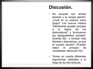 Discusión.
• De acuerdo con ambas
lecturas y su propia opinión,
¿Cuál es su postura como
grupo? Los nuevos medios
“difícilmente pueden escapar
a la lógica de los
dominadores” y “promueven
las desigualdades sociales”
(Carrillo 65) o brindan más
libertad y alternativas, ya que
el usuario decide? (Pueden
releer el principio de
variabilidad. Manovich 42).
• Tomen en cuenta diferentes
argumentos utilizados a lo
largo de las dos lecturas.
 