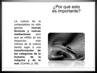 La cultura de la
computadora no sólo
genera nuevas
técnicas y nuevas
mediaciones, sino
que se infiltra en los
resquicios más
íntimos de la cultura
dando lugar a una
transformación de
las categorías de lo
humano, de la
máquina y de lo
real. (Carrillo, p. 56)
¿Por qué esto
es importante?
 