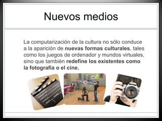 Nuevos medios
La computarización de la cultura no sólo conduce
a la aparición de nuevas formas culturales, tales
como los juegos de ordenador y mundos virtuales,
sino que también redefine los existentes como
la fotografía o el cine.
 
