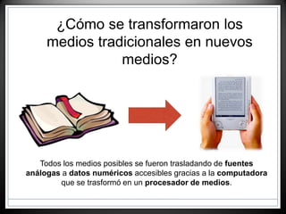 ¿Cómo se transformaron los
medios tradicionales en nuevos
medios?
Todos los medios posibles se fueron trasladando de fuentes
análogas a datos numéricos accesibles gracias a la computadora
que se trasformó en un procesador de medios.
 