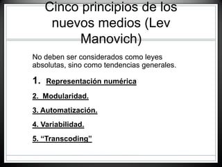 Cinco principios de los
nuevos medios (Lev
Manovich)
• No deben ser considerados como leyes
absolutas, sino como tendencias generales.
• 1. Representación numérica
• 2. Modularidad.
• 3. Automatización.
• 4. Variabilidad.
• 5. “Transcoding”
 