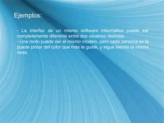 Ejemplos: La interfaz de un mismo software informático puede ser completamente diferente entre dos usuarios distintos. Una moto puede ser el mismo modelo, pero cada persona se la puede pintar del color que más le guste, y sigue siendo la misma moto. 