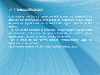 5- Transcodificaci ón: Los nuevos medios se crean, se distribuyen, se guardan y se archivan con ordenadores, es la l ógica del ordenador la que influya de manera significativa en la tradicional lógica cultural de los medios. Lo que puede llamarse la antolog ía, epistemología y pragmática del ordenador, influyen en la capa cultural de los medios, en su organización, en sus géneros y en sus contenidos. En el argot de los nuevos medios, “transcodificar” algo, es traducirlo a otro formato. Los nuevos medios son los viejos medios digitalizados. 