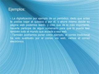 Ejemplos: La digitalización por ejemplo de un periódico, dado que antes te podías bajar al quiosco a por él, y ahora mismo desde su página web podemos leerlo, y creo que de lo más importante, hacerte participe de algun comenario para que lo pueda leer también todo el mundo que acceda a esa web. También podriamos poner como ejemplo, el correo tradicional ha sido sustituido por el correo vía web, vamos el correo electrónico. 