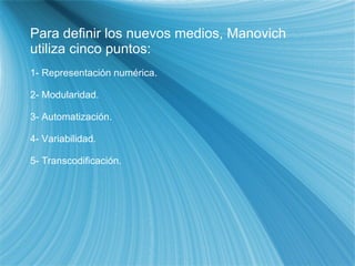 Para definir los nuevos medios, Manovich utiliza cinco puntos: 1- Representación numérica. 2- Modularidad. 3- Automatización. 4- Variabilidad. 5- Transcodificación. 