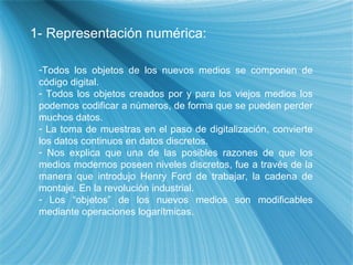 1- Representaci ón numérica: Todos los objetos de los nuevos medios se componen de c ódigo digital. Todos los objetos creados por y para los viejos medios los podemos codificar a n úmeros, de forma que se pueden perder muchos datos.  La toma de muestras en el paso de digitalización, convierte los datos continuos en datos discretos. Nos explica que una de las posibles razones de que los medios modernos poseen niveles discretos, fue a través de la manera que introdujo Henry Ford de trabajar, la cadena de montaje. En la revolución industrial. Los “objetos” de los nuevos medios son modificables mediante operaciones logarítmicas. 