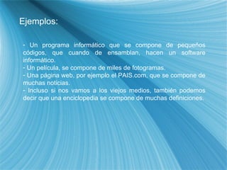 Ejemplos: Un programa inform ático que se compone de pequeños códigos, que cuando de ensamblan, hacen un software informático. Un película, se compone de miles de fotogramas. Una página web, por ejemplo el PAIS.com, que se compone de muchas noticias. Incluso si nos vamos a los viejos medios, también podemos decir que una enciclopedia se compone de muchas definiciones. 