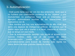 3- Automatizaci ón: Est é punto tiene que ver con los dos anteriores, dado que si no hubiera una codificación numérica de los “objetos” y una modularidad, no podriamos hacer que un ordenador, (por ejemplo) automatizara muchas de las operaciones que realizamos con él. Nos nombra que hay una automatizaci ón de alto nivel, que sería una especie de inteligencia artificial, de manera que el medio sepa que vas a querer o a hacer, mediante el historial que se tenga con ese medio. Que la automatización también nos ayuda al acceso a los nuevos medios, dado que al ser bases de datos inmensas,como puede ser internet, se crearon automatizaciones para buscar de manera más rápida los datos dentro de esas grandes bases de datos. 
