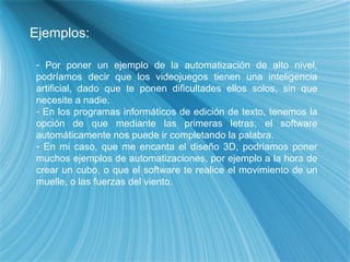 Ejemplos: Por poner un ejemplo de la automatización de alto nivel, podríamos decir que los videojuegos tienen una inteligencia artificial, dado que te ponen dificultades ellos solos, sin que necesite a nadie. En los programas informáticos de edición de texto, tenemos la opción de que mediante las primeras letras, el software automáticamente nos puede ir completando la palabra. En mi caso, que me encanta el diseño 3D, podriamos poner muchos ejemplos de automatizaciones, por ejemplo a la hora de crear un cubo, o que el software te realice el movimiento de un muelle, o las fuerzas del viento. 
