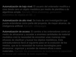Automatización de bajo nivel:  El usuario del ordenador modifica o crea desde cero un objeto mediático por medio de plantillas o de algoritmos simple.  Ejemplo: filtros photoshop, generación automática de objetos en 3D…) Automatización de alto nivel:  Se trata de una investigación que puede entenderse como parte del proyecto, de mayor alcance, de inteligencia artificial.  Ejemplo: videojuegos Automatización de acceso:  El cambio a los ordenadores como un medio de almacenar y acceder a enormes cantidades de material mediático creó la necesidad de encontrar unas maneras más eficaces de clasificar y buscar los objetos mediáticos. Esta sobreabundancia llevó al siguiente paso en la evolución de los medios, que es la necesidad de nuevas tecnologías para almacenar, organizar y acceder de manera eficaz a esos materiales.  Ejemplo: los procesadores de texto tienen la capacidad de buscar por cadenas de texto específicas .   