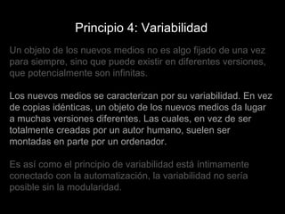 Principio 4: Variabilidad Un objeto de los nuevos medios no es algo fijado de una vez para siempre, sino que puede existir en diferentes versiones, que potencialmente son infinitas.  Los nuevos medios se caracterizan por su variabilidad. En vez de copias idénticas, un objeto de los nuevos medios da lugar a muchas versiones diferentes. Las cuales, en vez de ser totalmente creadas por un autor humano, suelen ser montadas en parte por un ordenador.  Es así como el principio de variabilidad está íntimamente conectado con la automatización, la variabilidad no sería posible sin la modularidad. 