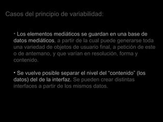 Casos del principio de variabilidad: Los elementos mediáticos se guardan en una base de datos mediáticos , a partir de la cual puede generarse toda una variedad de objetos de usuario final, a petición de este o de antemano, y que varían en resolución, forma y contenido.  Se vuelve posible separar el nivel del “contenido” (los datos) del de la interfaz.  Se pueden crear distintas interfaces a partir de los mismos datos.  