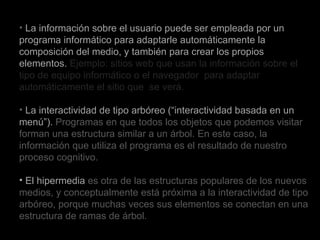 La información sobre el usuario puede ser empleada por un programa informático para adaptarle automáticamente la composición del medio, y también para crear los propios elementos.  Ejemplo: sitios web que usan la información sobre el tipo de equipo informático o el navegador  para adaptar automáticamente el sitio que  se verá. La interactividad de tipo arbóreo (“interactividad basada en un menú”).  Programas en que todos los objetos que podemos visitar forman una estructura similar a un árbol. En este caso, la información que utiliza el programa es el resultado de nuestro proceso cognitivo. El hipermedia  es otra de las estructuras populares de los nuevos medios, y conceptualmente está próxima a la interactividad de tipo arbóreo, porque muchas veces sus elementos se conectan en una estructura de ramas de árbol.  . 