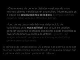 Otra manera de generar distintas versiones de unos mismos objetos mediáticos en una cultura informatizada es a través de  actualizaciones periódicas .  Ejemplo: software antivirus, sitios web que ofrecen el tiempo. Uno de los casos más básicos del principio de variabilidad es la  escalabilidad , por la cual se pueden generar versiones diferentes del mismo objeto mediático a diversos tamaños o niveles de detalle.  Ejemplo: una imagen a tamaño completo y su icono que photoshop genera automáticamente. El principio de variabilidad es útil porque nos permite conectar muchas características importantes de los nuevos medios que a primera vista pudieran parecer sin relación.  