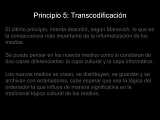 Principio 5: Transcodificación El último principio, intenta describir, según Manovich, lo que es la consecuencia más importante de la informatización de los medios. Se puede pensar en los nuevos medios como si constaran de dos capas diferenciadas: la capa cultural y la capa informática. Los nuevos medios se crean, se distribuyen, se guardan y se archivan con ordenadores, cabe esperar que sea la lógica del ordenador la que influya de manera significativa en la tradicional lógica cultural de los medios.  