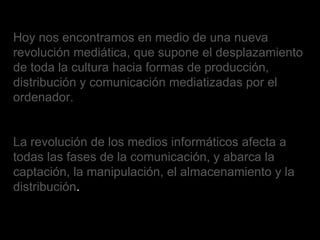 Hoy nos encontramos en medio de una nueva revolución mediática, que supone el desplazamiento de toda la cultura hacia formas de producción, distribución y comunicación mediatizadas por el ordenador. La revolución de los medios informáticos afecta a todas las fases de la comunicación, y abarca la captación, la manipulación, el almacenamiento y la distribución . 