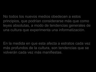 No todos los nuevos medios obedecen a estos principios, que podrían considerarse más que como leyes absolutas, a modo de tendencias generales de una cultura que experimenta una informatización.  En la medida en que esta afecta a estratos cada vez más profundos de la cultura, son tendencias que se volverán cada vez más manifiestas. 
