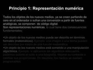 Todos los objetos de los nuevos medios, ya se creen partiendo de cero en el ordenador o sufran una conversión a partir de fuentes analógicas, se componen  de código digital.  Son representaciones numéricas , lo cual tiene dos consecuencias fundamentales: Un objeto de los nuevos medios puede ser descrito en términos formales (matemáticos).  Ejemplo: una imagen o una forma pueden ser descritas por medio de una función matemática. Un objeto de los nuevos medios está sometido a una manipulación algorítmica.  Ejemplo: si aplicamos los algoritmos adecuados, podemos quitarle el ruido a una fotografía, mejorar su contraste o cambiar sus proporciones. En resumen, los medios se vuelven programables. Principio 1: Representación numérica 