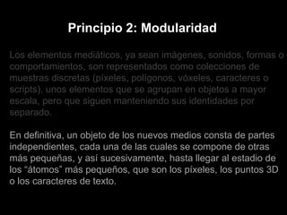 Los elementos mediáticos, ya sean imágenes, sonidos, formas o comportamientos, son representados como colecciones de muestras discretas (píxeles, polígonos, vóxeles, caracteres o scripts), unos elementos que se agrupan en objetos a mayor escala, pero que siguen manteniendo sus identidades por separado. En definitiva, un objeto de los nuevos medios consta de partes independientes, cada una de las cuales se compone de otras más pequeñas, y así sucesivamente, hasta llegar al estadio de los “átomos” más pequeños, que son los píxeles, los puntos 3D o los caracteres de texto. Principio 2: Modularidad 