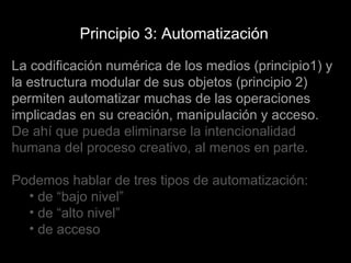 La codificación numérica de los medios (principio1) y la estructura modular de sus objetos (principio 2) permiten automatizar muchas de las operaciones implicadas en su creación, manipulación y acceso.  De ahí que pueda eliminarse la intencionalidad humana del proceso creativo, al menos en parte. Podemos hablar de tres tipos de automatización: de “bajo nivel” de “alto nivel” de acceso Principio 3: Automatización 