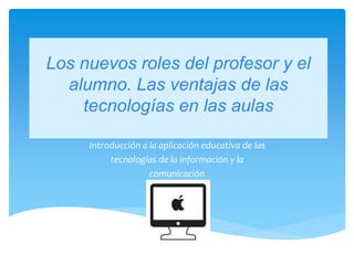 Los nuevos roles del profesor y el
alumno. Las ventajas de las
tecnologías en las aulas
Introducción a la aplicación educativa de las
tecnologías de la información y la
comunicación
 