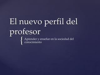 {
El nuevo perfil del
profesor
Aprender y enseñar en la sociedad del
conocimiento
 