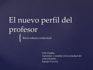 {
El nuevo perfil del
profesor
Breve esbozo contextual
UIA-Puebla.
Aprender y enseñar en la sociedad del
conocimiento.
Equipo 4 (ovrs)
 
