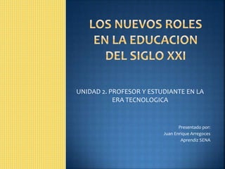 UNIDAD 2. PROFESOR Y ESTUDIANTE EN LA
ERA TECNOLOGICA
Presentado por:
Juan Enrique Arregoces
Aprendiz SENA
 