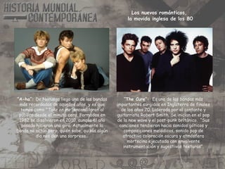 “A-ha”: De Noruega llego una de las bandas
más recordadas de aquellos años, y es que
temas como ”Take on me” encandilaron al
público desde el minuto cero. Formados en
1982 se disolvieron en 2010, aunque el año
pasado hicieron una gira. Actualmente la
banda no actúa pero, quién sabe, quizás algún
día nos den una sorpresa…
“The Cure”: Es una de las bandas más
importantes surgidas en Inglaterra de finales
de los años 70. Liderada por el cantante y
guitarrista Robert Smith. Se inician en el pop
de la new wave y el post-punk británico. “Sus
canciones tendieron hacia sonidos góticos y
composiciones melódicas, sonido pop de
atractiva coloración oscura y atmósfera
mortecina ejecutada con envolvente
instrumentación y sugestivas texturas”.
Los nuevos románticos,
la movida inglesa de los 80
 