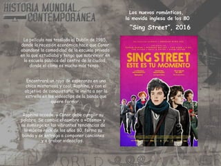 La película nos traslada al Dublín de 1985,
donde la recesión económica hace que Conor
abandone la comodidad de la escuela privada
en la que estudiaba y tenga que sobrevivir en
la escuela pública del centro de la ciudad,
donde el clima es mucho más tenso.
Encontrará un rayo de esperanza en una
chica misteriosa y cool, Raphina, y con el
objetivo de conquistarla, le invita a ser la
estrella en los videoclips de la banda que
quiere formar.
Raphina accede, y Conor debe cumplir su
palabra. Se cambia el nombre a «Cosmo» y
se sumerge en las vibrantes tendencias de
la música rock de los años 80, forma su
banda y se entrega a componer canciones
y a grabar videoclips.
Los nuevos románticos,
la movida inglesa de los 80
“Sing Street”, 2016
 
