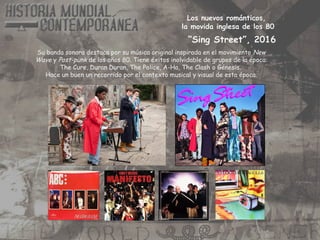 Los nuevos románticos,
la movida inglesa de los 80
Su banda sonora destaca por su música original inspirada en el movimiento New
Wave y Post-punk de los años 80. Tiene éxitos inolvidable de grupos de la época:
The Cure, Duran Duran, The Police, A-Ha, The Clash o Génesis.
Hace un buen un recorrido por el contexto musical y visual de esta época.
“Sing Street”, 2016
 
