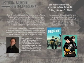 Los nuevos románticos,
la movida inglesa de los 80
Sing Street está basada libremente en la infancia
de su director y guionista, John Carney. Al igual
que el protagonista (Conor), Carney tuvo que dejar
un colegio privado cómodo para asistir a un centro
público de monjas en el centro de la ciudad debido
a la recesión económica y problemas familiares.
Para escapar del acoso escolar y de
un ambiente familiar tenso, el
director formó una banda musical
junto a otros chicos en su
juventud, usando los videoclips y la
música como su vía de escape.
El personaje de Brendan (el hermano mayor que
aconseja a Conor sobre qué música escuchar y cómo
madurar) está fuertemente inspirado en la relación
que el director tuvo con su propio hermano.
Música © 2025
Simon Ibarretxe
John Carney nació en Dublín en
1972. Se educó en el De La
Salle College Churchtown y en
el Synge Street CBS. Fue
bajista de la banda de rock
irlandesa The Frames entre
1991 y 1993 y también dirigió
algunos de sus videos musicales.
“Sing Street”, 2016
 