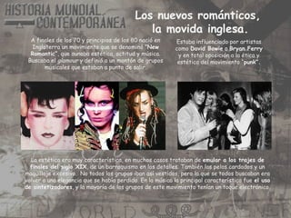 Los nuevos románticos,
la movida inglesa.
A finales de los 70 y principios de los 80 nació en
Inglaterra un movimiento que se denominó ”New
Romantic”, que aunaba estética, actitud y música.
Buscaba el glamour y definió a un montón de grupos
musicales que estaban a punto de salir.
La estética era muy característica, en muchos casos trataban de emular a los trajes de
finales del siglo XIX, de un barroquismo en los detalles. También los pelos cardados y un
maquillaje excesivo. No todos los grupos iban así vestidos, pero lo que se todos buscaban era
volver a una elegancia que se había perdido. En la música la principal característica fue el uso
de sintetizadores, y la mayoría de los grupos de este movimiento tenían un toque electrónico.
Estaba influenciado por artistas
como David Bowie o Bryan Ferry
y en total oposición a la ética y
estética del movimiento “punk”.
 