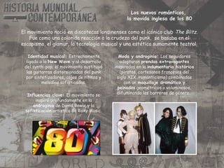Los nuevos románticos,
la movida inglesa de los 80
El movimiento nació en discotecas londinenses como el icónico club The Blitz.
Fue como una colorida reacción a la crudeza del punk, se basaba en el
escapismo, el glamur, la tecnología musical y una estética sumamente teatral.
Moda y androginia: Los seguidores
adoptaron prendas extravagantes
inspiradas en la indumentaria histórica
(piratas, cortesanos franceses del
siglo XIX, romanticismo) combinadas
con un maquillaje dramático y
peinados geométricos o voluminosos,
difuminando las barreras de género.
Identidad musical: Estrechamente
ligado a la New Wave y al desarrollo
del synth-pop, el movimiento sustituyó
las guitarras distorsionadas del punk
por sintetizadores, cajas de ritmos y
melodías sofisticadas.
Influencias clave: El movimiento se
inspiró profundamente en la
androginia de David Bowie y la
sofisticación artística de Roxy Music.
 