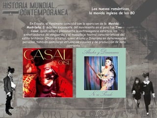 Los nuevos románticos,
la movida inglesa de los 80
En España, el fenómeno coincidió con la aparicion de la Movida
Madrileña. El máximo exponente del movimiento en el país fue Tino
Casal, quien adoptó plenamente la extravagancia estética, los
sintetizadores de vanguardia y el maquillaje teatral característicos del
estilo británico. Otros artistas, como Alaska y Dinarama en determinados
periodos, también asimilaron influencias visuales y de producción de esta
corriente.
 