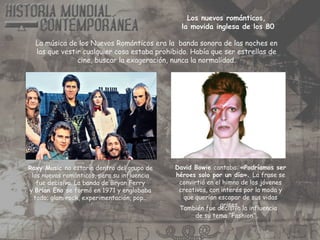 Roxy Music no estaría dentro del grupo de
los nuevos románticos, pero su influencia
fue decisiva. La banda de Bryan Ferry
y Brian Eno se formó en 1971 y englobaba
todo; glam rock, experimentación, pop…
También fue decisiva la influencia
de su tema “Fashion”.
David Bowie cantaba: «Podríamos ser
héroes solo por un día». La frase se
convirtió en el himno de los jóvenes
creativos, con interés por la moda y
que querían escapar de sus vidas
grises.
La música de los Nuevos Románticos era la banda sonora de las noches en
las que vestir cualquier cosa estaba prohibido. Había que ser estrellas de
cine, buscar la exageración, nunca la normalidad.
Los nuevos románticos,
la movida inglesa de los 80
 