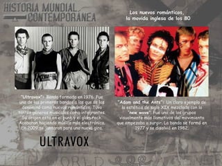 “Ultravox”: Banda formada en 1976. Fue
una de las primeras bandas a las que se las
denominó como nuevos románticos. Tuvo
tantos géneros musicales como integrantes.
Su origen esta en el punk y el glam rock.
Acabaron haciendo música más electrónica.
En 2009 se juntaron para una nueva gira.
“Adam and the Ants”: Un claro ejemplo de
la estética de siglo XIX mezclada con la
“new wave”. Fue uno de los grupos
visualmente más llamativos del movimiento
que empezaba a surgir. La banda se formó en
1977 y se disolvió en 1982.
Los nuevos románticos,
la movida inglesa de los 80
 