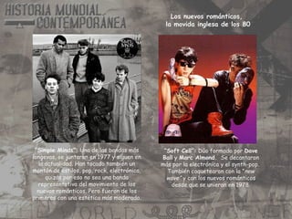 “Simple Minds”: Una de las bandas más
longevas, se juntaron en 1977 y siguen en
la actualidad. Han tocado también un
montón de estilos, pop, rock, electrónica,
quizás por eso no sea una banda
representativa del movimiento de los
nuevos románticos. Pero fueron de los
primeros con una estética más moderada.
“Soft Cell”: Dúo formado por Dave
Ball y Marc Almond. Se decantaron
más por la electrónica y el synth-pop.
También coquetearon con la ”new
wave” y con los nuevos románticos
desde que se unieran en 1978.
Los nuevos románticos,
la movida inglesa de los 80
 
