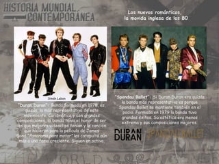 “Duran Duran”: Banda formada en 1978, es,
quizás, la más representativa de este
movimiento. Carismática y con grandes
composiciones, la banda tenia el honor de ser
los que mejores videoclips tenían y la canción
que hicieron para la película de James
Bond ”Panorama para matar” les catapultó aún
más a una fama creciente. Siguen en activo.
“Spandau Ballet”: Si Duran Duran era quizás
la banda más representativa es porque
Spandau Ballet se mantiene también en el
podio. Formada en 1979 la banda tuvo
grandes éxitos. Su estética era menos
extrema y sus composiciones mejores.
Simón Lebon
Los nuevos románticos,
la movida inglesa de los 80
 