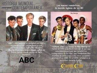 “ABC”: ABC empezó su andadura en 1980 y
siguen en activo, con un aspecto que
recuerda a Bryan Ferry. Su vocalista
(Martin Fry) recordaba a Simón LeBon de
Duran Duran. Hacen un pop de fácil
digestión.
“Culture Club”: La banda de Boy George se
formó en 1981 y destacó, además de por sus
canciones pegadizas, por la estética
transgresora de su lider, que llamándose Boy
trataba de parecerse a una chica. La banda
se disolvió en 1986. En el 1998 retomaron la
actividad durante 4 años.
Boy George
Los nuevos románticos,
la movida inglesa de los 80
 
