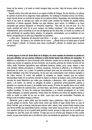 94
líneas de las manos, y el suelo se volvió inseguro bajo sus pies. Cayó de bruces sobre la tierra
infamada.
Aquella noche, Ana soñó que tenía en su regazo al bebé de Anagua. Era de mármol y su cabeza
le oprimía el pecho de la aragonesa hasta aplastarla. Sin embargo le besaba la boca con frenesí,
hasta hacerle brotar un torrente de sangre de sus pétreos labios. Espantada, Ana intentaba alzarla
hacia el sol, pero le cansaba sus codos sin saber cómo restañar las heridas de aquella delicia
marmórea, ni dónde apoyarla. Besaba sus ojos abiertos, pero vacíos. Le hablaba a su boca
sangrante que parecía dispararle un denuesto espantoso. “Has sido tú, cara de luna. Tú y los
tuyos, también del color de la yuca, aunque con barbas cizañosas”. Ana negaba, reiterada y
violentamente, pero convertida en un mar de lágrimas por los días viles, el crimen sin nombre y el
grito petrificado de aquellos labios amados. Se despertó, sobresaltada, con la maldición en sus
labios, enrojecida por un odio que emperlaba sus pestañas.
—¡Dios mío!... Acabamos de descubrir esta tierra — se dijo— y ya la hemos removido por el
cañón, el acero, las llamas y los colmillos de los canes… ¿Dónde está ya el aceite para el candil
de la Virgen? ¿Dónde, el incienso para Jesús crucificado? ¿Dónde, la caridad para nuestros
hermanos?
A veinte leguas al norte de Santa María de la Antigua, las cimas repletas de bambúes se partían en
dos para delimitar con sus cuernos violáceos un abra donde hacían nido millones de mosquitos. El
Atlántico se adentraba en tierra formando entre helechos canales de luz donde se espejeaban las
nubes que morían en agujeros de lava hirviente: era la puerta azufrosa de Careta, la tierra de los
indios coíba. Pacientes agricultores que cultivaban bananos, batata, yuca, cacao, tabaco y maíz
eran también hábiles pescadores y certeros cazadores. Conocían la alfarería y la orfebrería con
aleaciones de cobre, oro y plata. Su poblado principal tenía más de ochocientas casas de caña
donde habitaban unas diez mil personas, de las que casi cuatrocientos eran esclavos raptados a
las tribus vecinas. El centro del poblado lo ocupaba un amplio espacio que los nativos
denominaban batey, En su extremo oriental se alzaba un alcázar de madera, caña y techo de palma
cercado de modo laberíntico por calles que conducían a almacenes, silos, santuarios, casas de
placer y de baños. Su interior se alhajaba de patios y aposentos primorosamente pulidos y
pintados con escenas de pesca y de batallas entre canoas. El señor de aquella tierra era el sáhila
Chimba, un hombre de cuarenta años, con trece hijos, ojos lentos, párpados rojos, nariz aguileña y
mejillas hundidas. Su boca de comisuras descendentes y su mentón puntiagudo en un rostro
enjuto delataban un carácter pesimista. Vestía sobre los hombros una túnica de algodón blanco y
ceñía su cuello un collar de oro con un kiplo cuyos ojos eran dos esmeraldas. Postrados de
hinojos ante él estaban Anagua y Cémaco.
─Benévolo, justo y sabio sáhila que nos mandas, riges y gobiernas ─dijo el quevi de Cutí ─ ,
un gran peligro te acecha. Hace cuatro lunas vimos que desde el lugar donde tiene su casa el
divino Tad-Ibe, que se levanta cada día para darnos calor, salud y vida, avanzó hasta nuestra costa
una forma terrible que aparentaba fuerza y sosiego; como quien causa el mal y no lo sufre. Era un
raro asombro del que no sé si podré darte perfecta cuenta, porque si digo que era un escollo que
navegaba no seré fiel, pues era violento. Si digo que era un enorme pez tampoco te doy cuenta
exacta, ya que tenía tantas alas y tan blancas como una bandada de guácharos. Si digo que era un
 