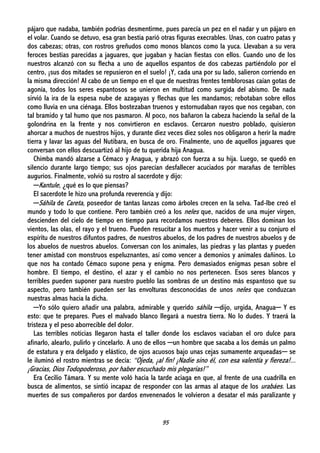 95
pájaro que nadaba, también podrías desmentirme, pues parecía un pez en el nadar y un pájaro en
el volar. Cuando se detuvo, esa gran bestia parió otras figuras execrables. Unas, con cuatro patas y
dos cabezas; otras, con rostros greñudos como monos blancos como la yuca. Llevaban a su vera
feroces bestias parecidas a jaguares, que jugaban y hacían fiestas con ellos. Cuando uno de los
nuestros alcanzó con su flecha a uno de aquellos espantos de dos cabezas partiéndolo por el
centro, ¡sus dos mitades se repusieron en el suelo! ¡Y, cada una por su lado, salieron corriendo en
la misma dirección! Al cabo de un tiempo en el que de nuestras frentes temblorosas caían gotas de
agonía, todos los seres espantosos se unieron en multitud como surgida del abismo. De nada
sirvió la ira de la espesa nube de azagayas y flechas que les mandamos; rebotaban sobre ellos
como lluvia en una ciénaga. Ellos bostezaban truenos y estornudaban rayos que nos cegaban, con
tal bramido y tal humo que nos pasmaron. Al poco, nos bañaron la cabeza haciendo la señal de la
golondrina en la frente y nos convirtieron en esclavos. Cercaron nuestro poblado, quisieron
ahorcar a muchos de nuestros hijos, y durante diez veces diez soles nos obligaron a herir la madre
tierra y lavar las aguas del Nutibara, en busca de oro. Finalmente, uno de aquellos jaguares que
conversan con ellos descuartizó al hijo de tu querida hija Anagua.
Chimba mandó alzarse a Cémaco y Anagua, y abrazó con fuerza a su hija. Luego, se quedó en
silencio durante largo tiempo; sus ojos parecían desfallecer acuciados por marañas de terribles
augurios. Finalmente, volvió su rostro al sacerdote y dijo:
─Kantule, ¿qué es lo que piensas?
El sacerdote le hizo una profunda reverencia y dijo:
─Sáhila de Careta, poseedor de tantas lanzas como árboles crecen en la selva. Tad-Ibe creó el
mundo y todo lo que contiene. Pero también creó a los neles que, nacidos de una mujer virgen,
descienden del cielo de tiempo en tiempo para recordamos nuestros deberes. Ellos dominan los
vientos, las olas, el rayo y el trueno. Pueden resucitar a los muertos y hacer venir a su conjuro el
espíritu de nuestros difuntos padres, de nuestros abuelos, de los padres de nuestros abuelos y de
los abuelos de nuestros abuelos. Conversan con los animales, las piedras y las plantas y pueden
tener amistad con monstruos espeluznantes, así como vencer a demonios y animales dañinos. Lo
que nos ha contado Cémaco supone pena y enigma. Pero demasiados enigmas pesan sobre el
hombre. El tiempo, el destino, el azar y el cambio no nos pertenecen. Esos seres blancos y
terribles pueden suponer para nuestro pueblo las sombras de un destino más espantoso que su
aspecto, pero también pueden ser las envolturas desconocidas de unos neles que conduzcan
nuestras almas hacia la dicha.
─Yo sólo quiero añadir una palabra, admirable y querido sáhila ─dijo, urgida, Anagua─ Y es
esto: que te prepares. Pues el malvado blanco llegará a nuestra tierra. No lo dudes. Y traerá la
tristeza y el peso aborrecible del dolor.
Las terribles noticias llegaron hasta el taller donde los esclavos vaciaban el oro dulce para
afinarlo, alearlo, pulirlo y cincelarlo. A uno de ellos ─un hombre que sacaba a los demás un palmo
de estatura y era delgado y elástico, de ojos acuosos bajo unas cejas sumamente arqueadas─ se
le iluminó el rostro mientras se decía: “Ojeda, ¡al fin! ¡Nadie sino él, con esa valentía y fiereza!...
¡Gracias, Dios Todopoderoso, por haber escuchado mis plegarias!”
Era Cecilio Támara. Y su mente voló hacia la tarde aciaga en que, al frente de una cuadrilla en
busca de alimentos, se sintió incapaz de responder con las armas al ataque de los urabáes. Las
muertes de sus compañeros por dardos envenenados le volvieron a desatar el más paralizante y
 